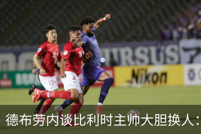 德布劳内谈比利时主帅大胆换人：你不得不服，事实证明他是对的